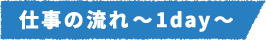 仕事の流れ~1day~